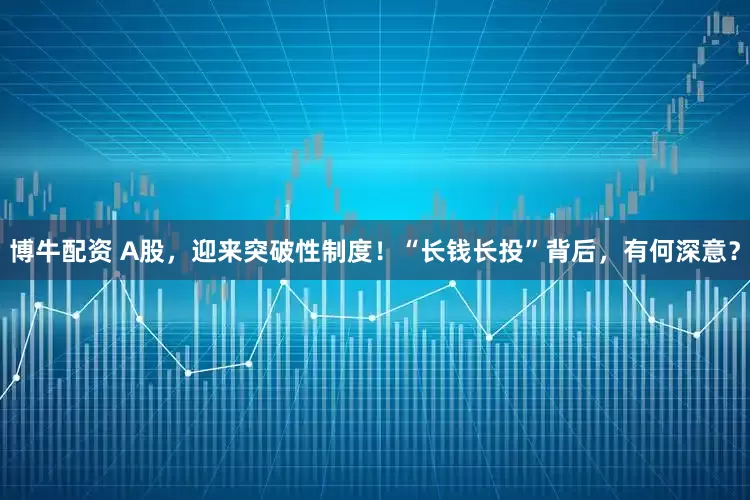 博牛配资 A股，迎来突破性制度！“长钱长投”背后，有何深意？