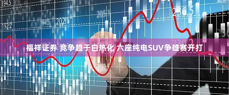福祥证券 竞争趋于白热化 六座纯电SUV争雄赛开打