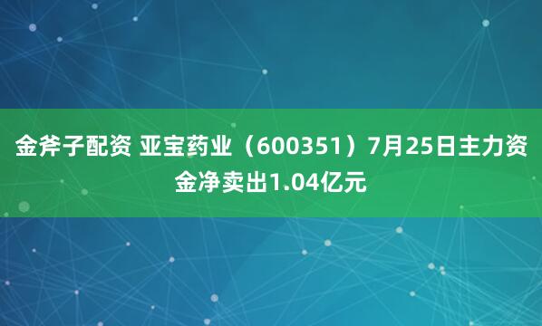 金斧子配资 亚宝药业（600351）7月25日主力资金净卖出1.04亿元