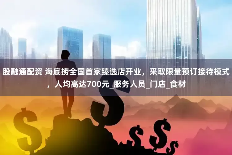 股融通配资 海底捞全国首家臻选店开业，采取限量预订接待模式，人均高达700元_服务人员_门店_食材